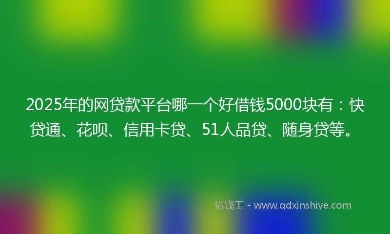 2025年的网贷款平台哪一个好借钱5000块有：快贷通、花呗、信用卡贷、51人品贷、随身贷等。