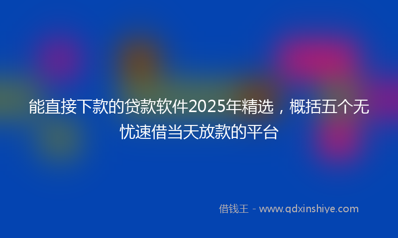能直接下款的贷款软件2025年精选，概括五个无忧速借当天放款的平台