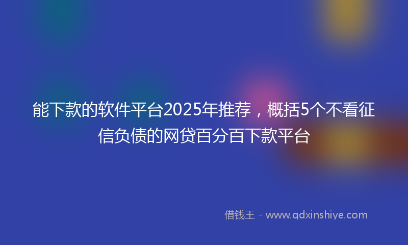 能下款的软件平台2025年推荐，概括5个不看征信负债的网贷百分百下款平台