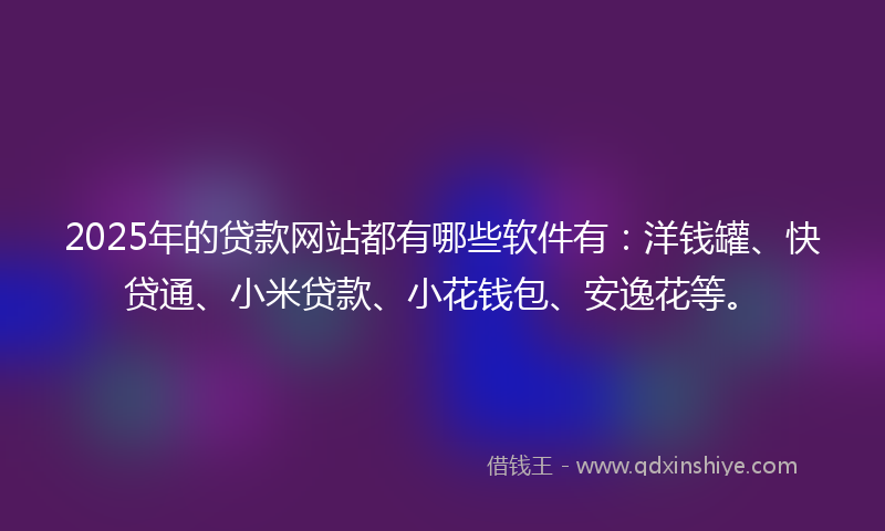 2025年的贷款网站都有哪些软件有：洋钱罐、快贷通、小米贷款、小花钱包、安逸花等。