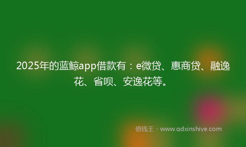 2025年的蓝鲸app借款有：e微贷、惠商贷、融逸花、省呗、安逸花等。