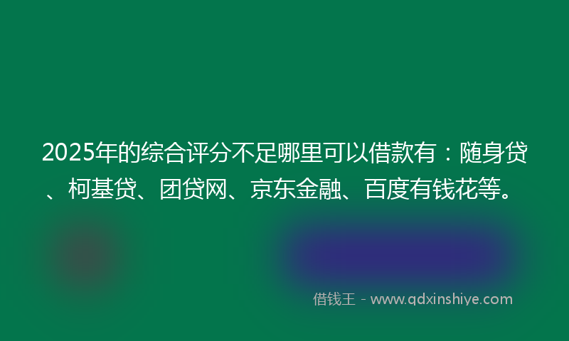 2025年的综合评分不足哪里可以借款有：随身贷、柯基贷、团贷网、京东金融、百度有钱花等。