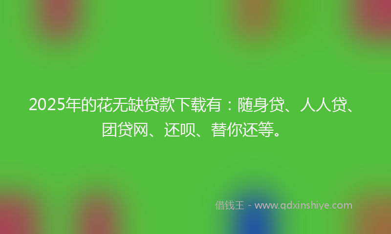 2025年的花无缺贷款下载有：随身贷、人人贷、团贷网、还呗、替你还等。