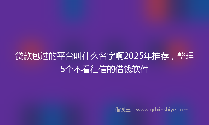 贷款包过的平台叫什么名字啊2025年推荐，整理5个不看征信的借钱软件