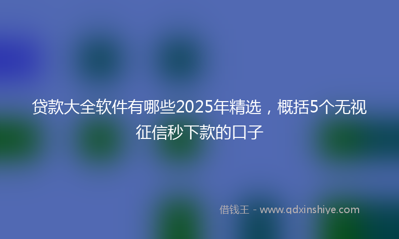 贷款大全软件有哪些2025年精选，概括5个无视征信秒下款的口子