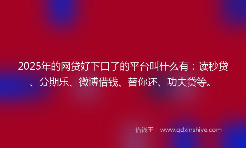 2025年的网贷好下口子的平台叫什么有：读秒贷、分期乐、微博借钱、替你还、功夫贷等。