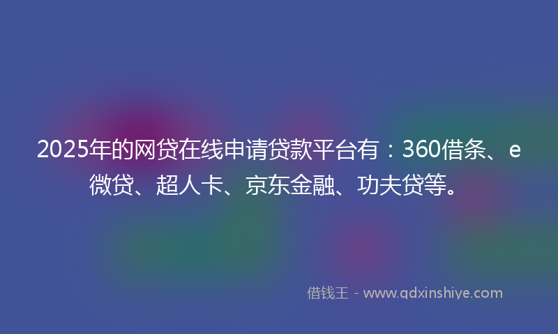 2025年的网贷在线申请贷款平台有：360借条、e微贷、超人卡、京东金融、功夫贷等。