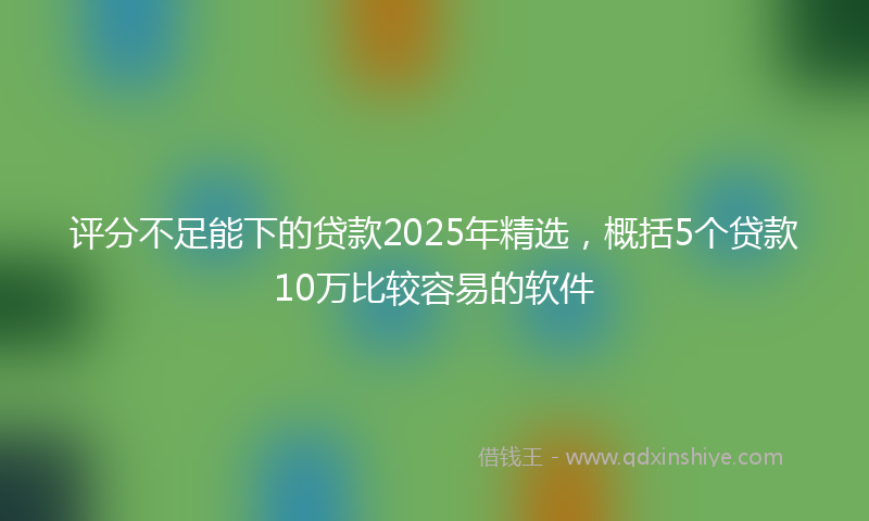评分不足能下的贷款2025年精选，概括5个贷款10万比较容易的软件