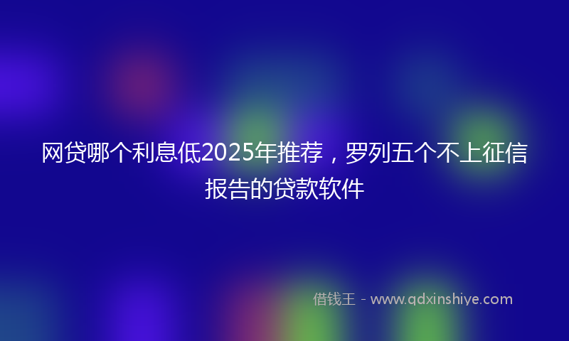 网贷哪个利息低2025年推荐，罗列五个不上征信报告的贷款软件