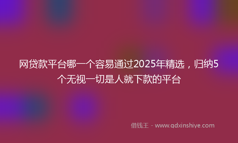 网贷款平台哪一个容易通过2025年精选，归纳5个无视一切是人就下款的平台