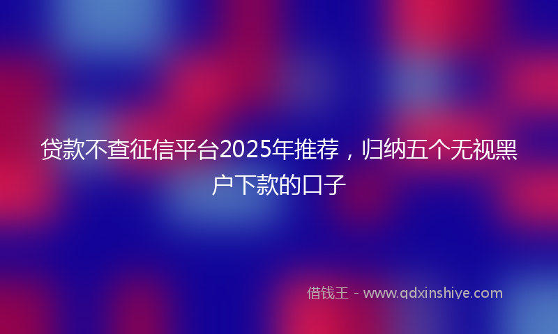 贷款不查征信平台2025年推荐，归纳五个无视黑户下款的口子