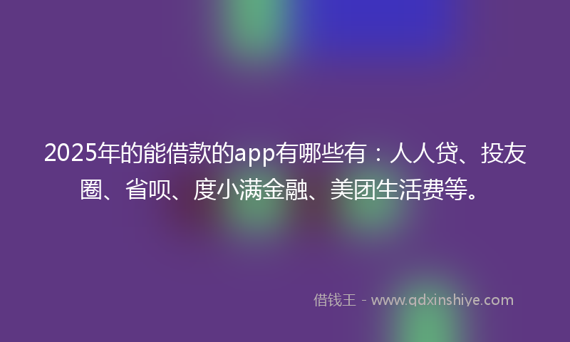 2025年的能借款的app有哪些有：人人贷、投友圈、省呗、度小满金融、美团生活费等。
