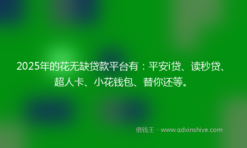2025年的花无缺贷款平台有：平安i贷、读秒贷、超人卡、小花钱包、替你还等。