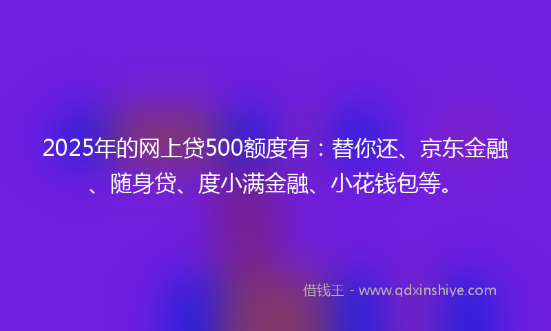 2025年的网上贷500额度有：替你还、京东金融、随身贷、度小满金融、小花钱包等。