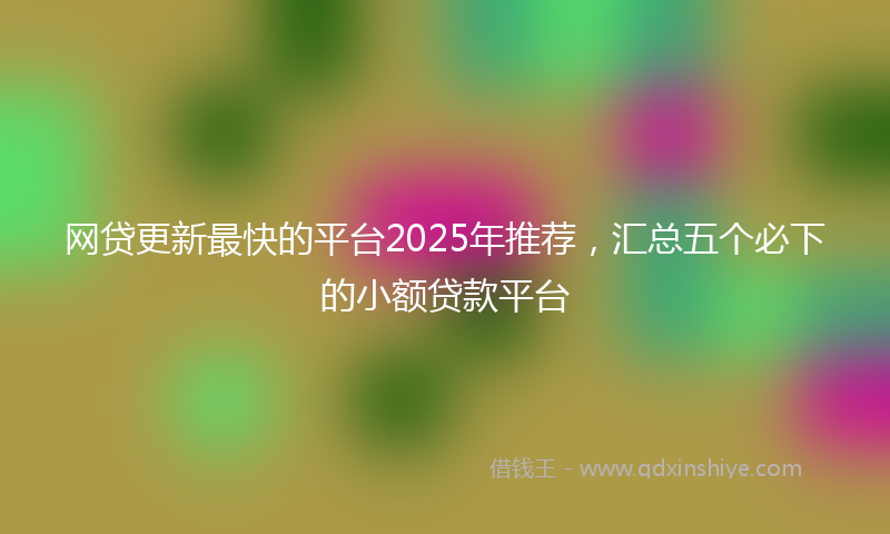 网贷更新最快的平台2025年推荐，汇总五个必下的小额贷款平台