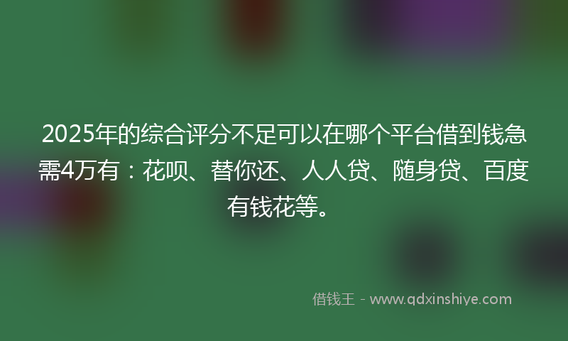 2025年的综合评分不足可以在哪个平台借到钱急需4万有：花呗、替你还、人人贷、随身贷、百度有钱花等。
