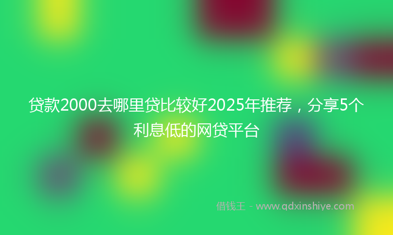 贷款2000去哪里贷比较好2025年推荐，分享5个利息低的网贷平台