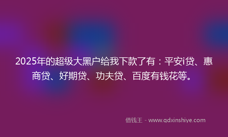 2025年的超级大黑户给我下款了有：平安i贷、惠商贷、好期贷、功夫贷、百度有钱花等。