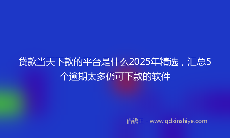 贷款当天下款的平台是什么2025年精选，汇总5个逾期太多仍可下款的软件