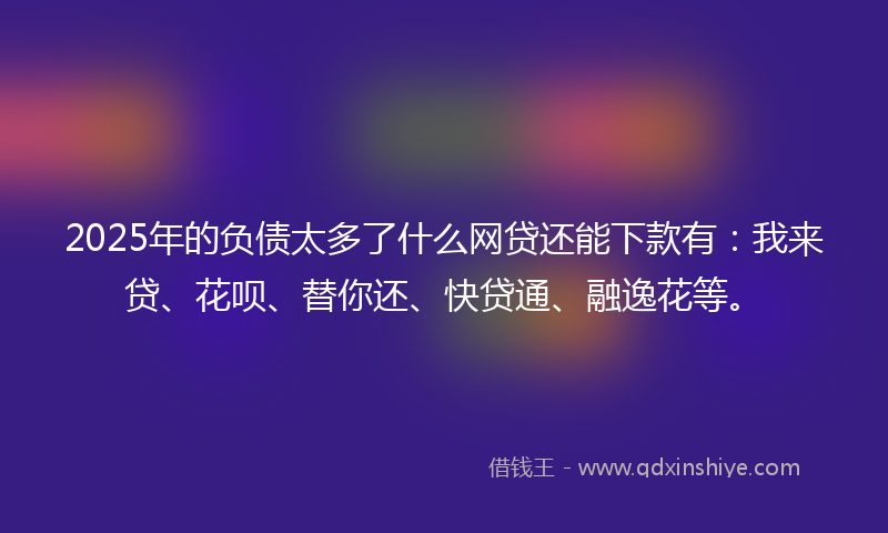 2025年的负债太多了什么网贷还能下款有：我来贷、花呗、替你还、快贷通、融逸花等。