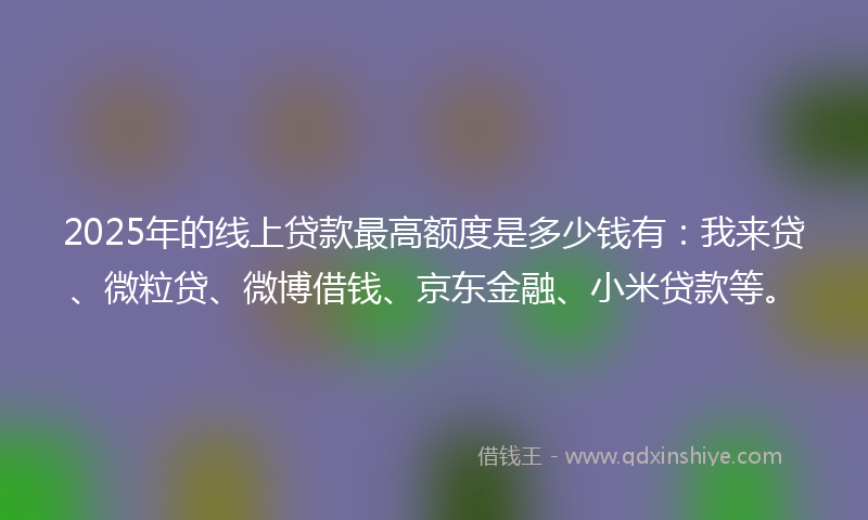 2025年的线上贷款最高额度是多少钱有：我来贷、微粒贷、微博借钱、京东金融、小米贷款等。
