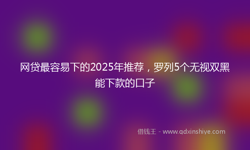 网贷最容易下的2025年推荐，罗列5个无视双黑能下款的口子