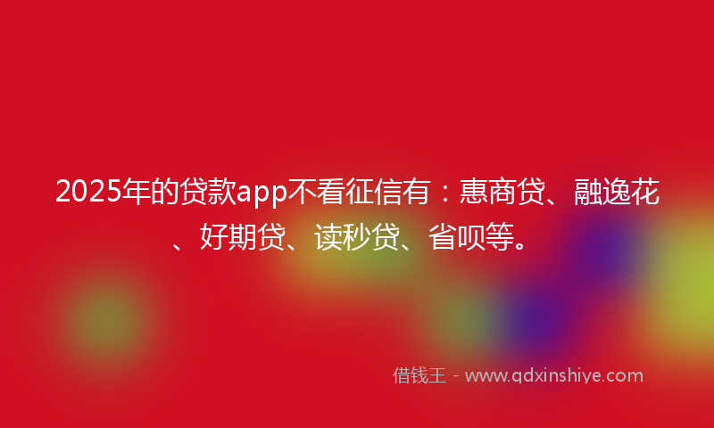2025年的贷款app不看征信有：惠商贷、融逸花、好期贷、读秒贷、省呗等。