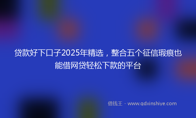贷款好下口子2025年精选，整合五个征信瑕疵也能借网贷轻松下款的平台