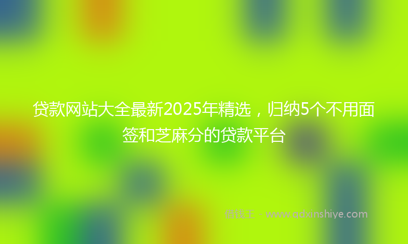 贷款网站大全最新2025年精选，归纳5个不用面签和芝麻分的贷款平台