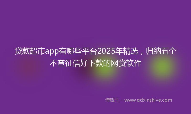贷款超市app有哪些平台2025年精选，归纳五个不查征信好下款的网贷软件