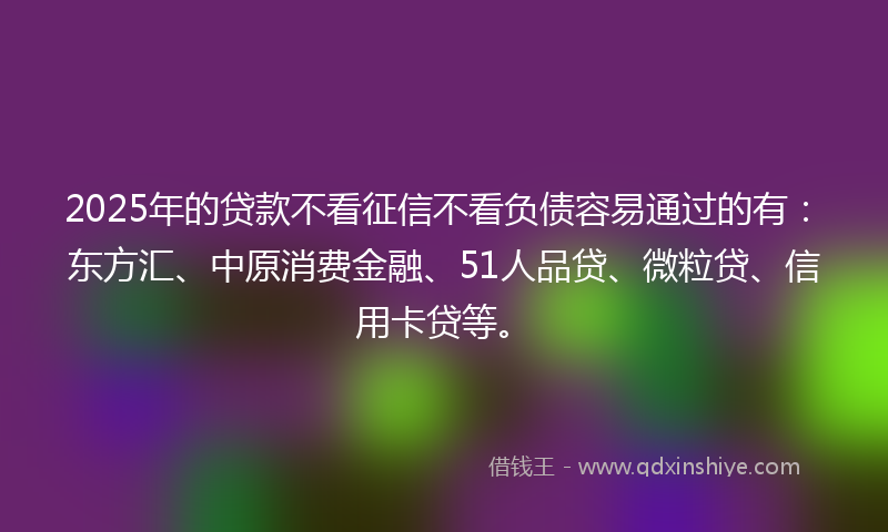 2025年的贷款不看征信不看负债容易通过的有：东方汇、中原消费金融、51人品贷、微粒贷、信用卡贷等。