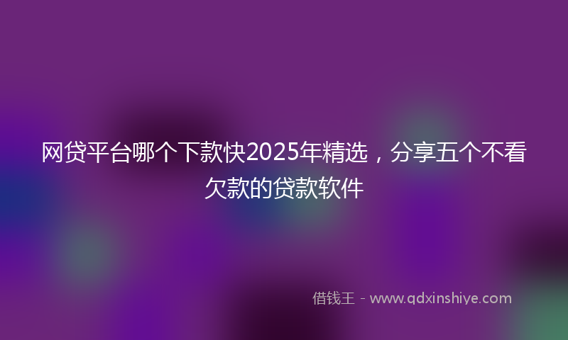 网贷平台哪个下款快2025年精选，分享五个不看欠款的贷款软件