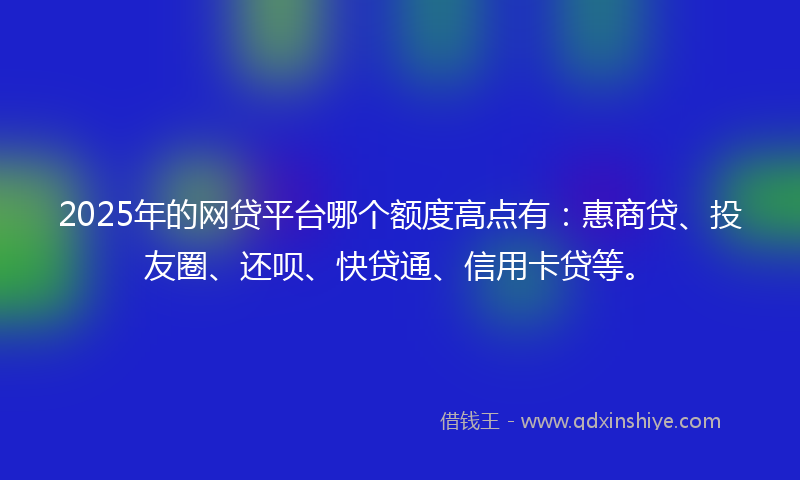 2025年的网贷平台哪个额度高点有：惠商贷、投友圈、还呗、快贷通、信用卡贷等。