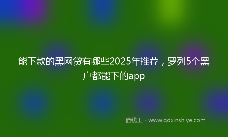 能下款的黑网贷有哪些2025年推荐，罗列5个黑户都能下的app