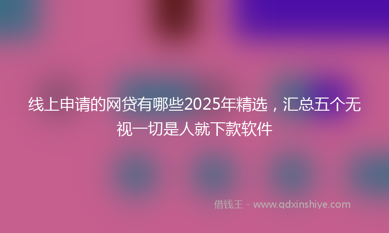 线上申请的网贷有哪些2025年精选，汇总五个无视一切是人就下款软件