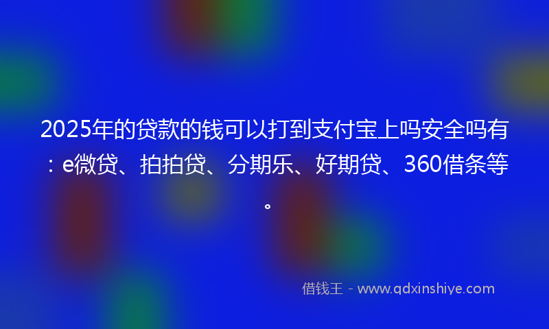 2025年的贷款的钱可以打到支付宝上吗安全吗有：e微贷、拍拍贷、分期乐、好期贷、360借条等。