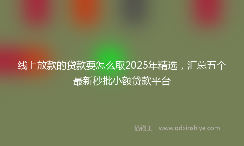 线上放款的贷款要怎么取2025年精选，汇总五个最新秒批小额贷款平台
