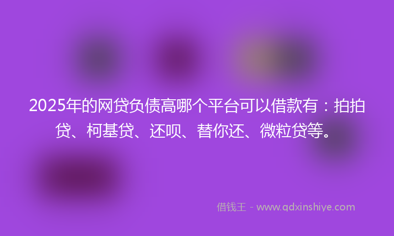 2025年的网贷负债高哪个平台可以借款有：拍拍贷、柯基贷、还呗、替你还、微粒贷等。