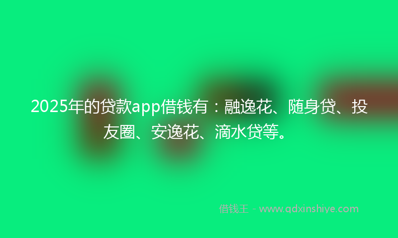 2025年的贷款app借钱有：融逸花、随身贷、投友圈、安逸花、滴水贷等。