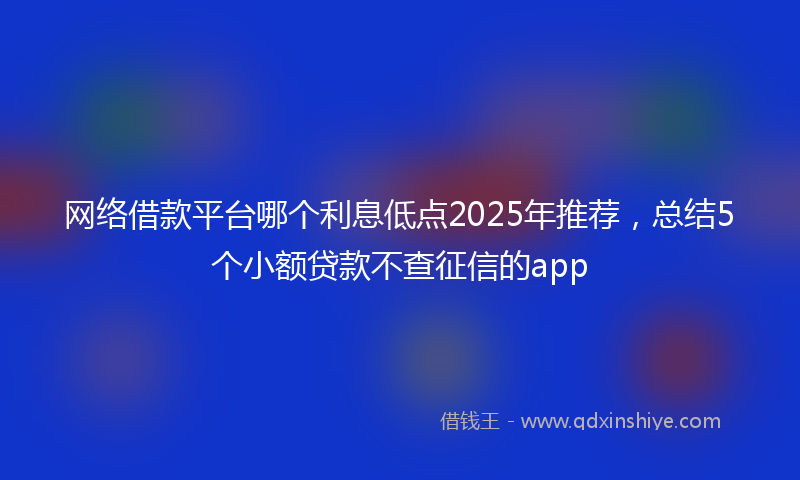 网络借款平台哪个利息低点2025年推荐，总结5个小额贷款不查征信的app