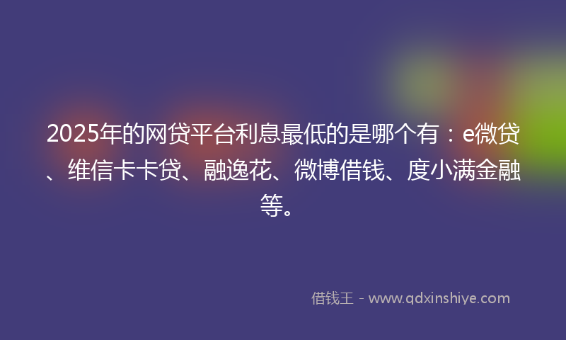 2025年的网贷平台利息最低的是哪个有：e微贷、维信卡卡贷、融逸花、微博借钱、度小满金融等。