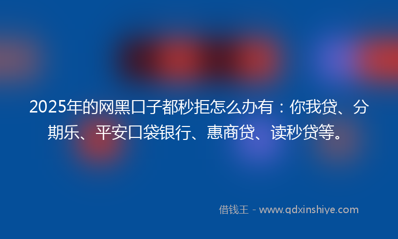 2025年的网黑口子都秒拒怎么办有：你我贷、分期乐、平安口袋银行、惠商贷、读秒贷等。