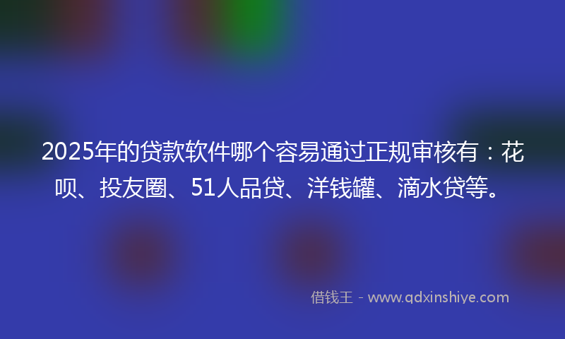2025年的贷款软件哪个容易通过正规审核有：花呗、投友圈、51人品贷、洋钱罐、滴水贷等。