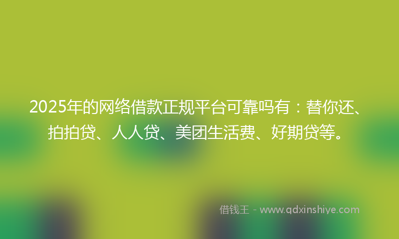 2025年的网络借款正规平台可靠吗有：替你还、拍拍贷、人人贷、美团生活费、好期贷等。