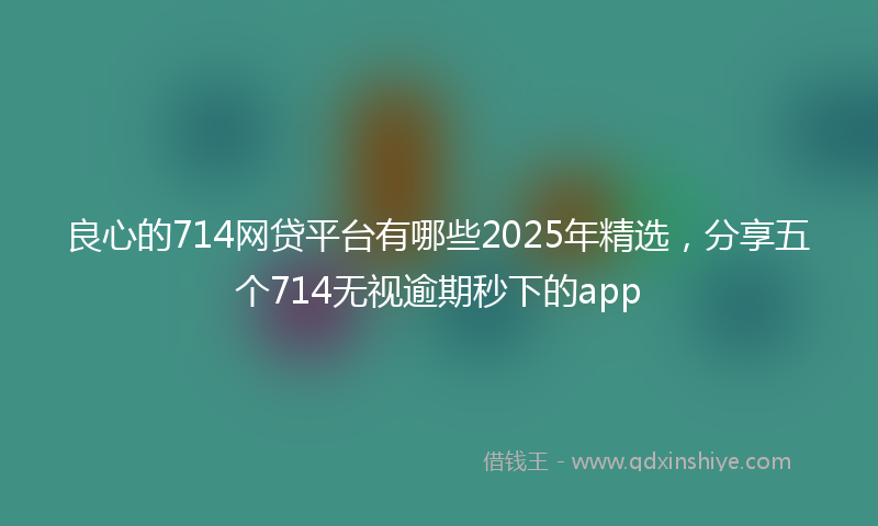 良心的714网贷平台有哪些2025年精选，分享五个714无视逾期秒下的app