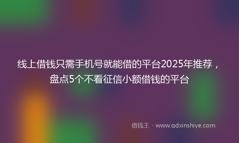 线上借钱只需手机号就能借的平台2025年推荐，盘点5个不看征信小额借钱的平台