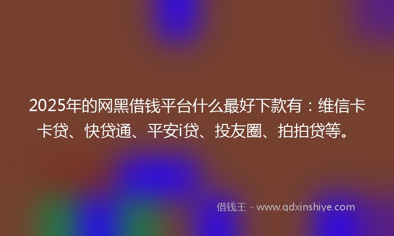 2025年的网黑借钱平台什么最好下款有：维信卡卡贷、快贷通、平安i贷、投友圈、拍拍贷等。