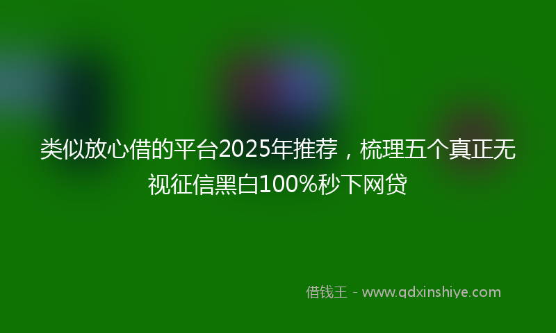 类似放心借的平台2025年推荐，梳理五个真正无视征信黑白100%秒下网贷
