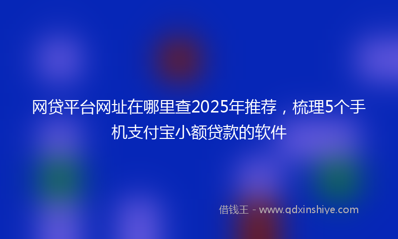 网贷平台网址在哪里查2025年推荐，梳理5个手机支付宝小额贷款的软件