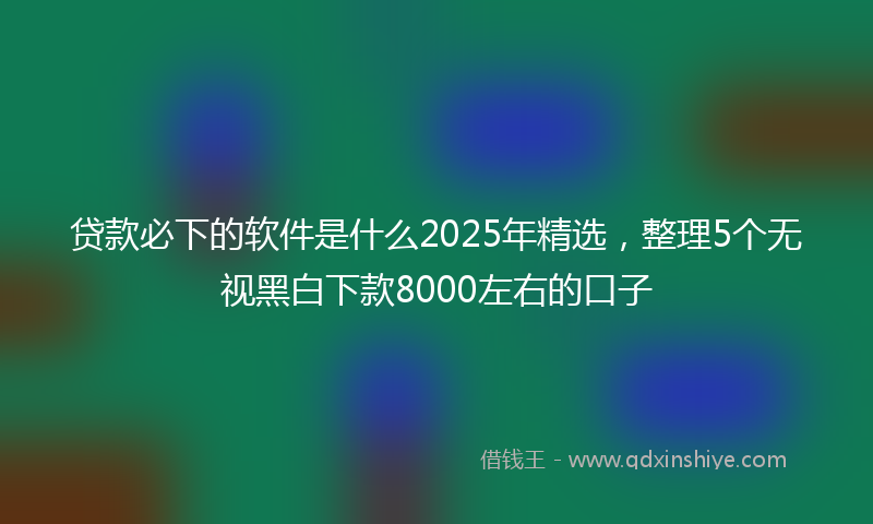 贷款必下的软件是什么2025年精选，整理5个无视黑白下款8000左右的口子